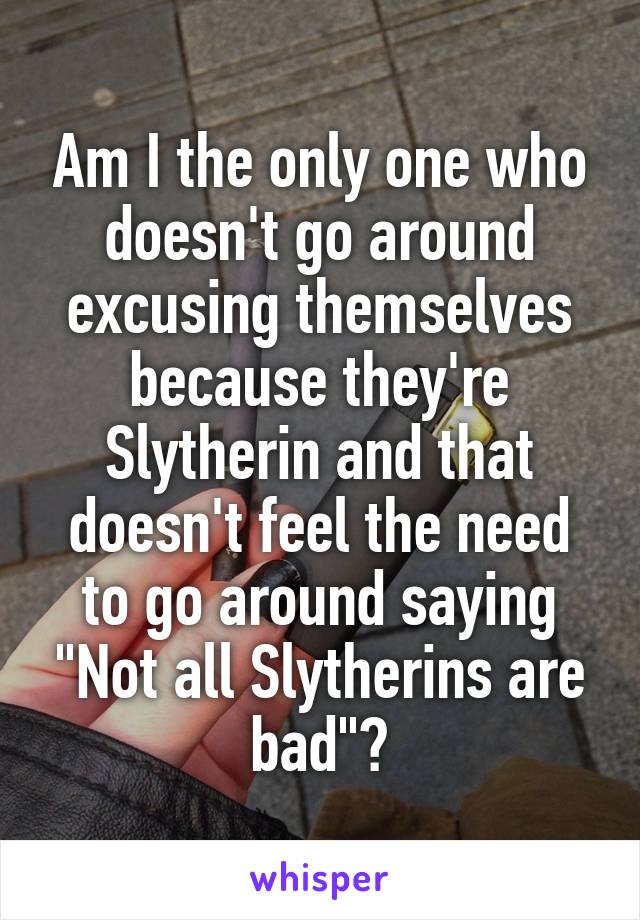 Am I the only one who doesn't go around excusing themselves because they're Slytherin and that doesn't feel the need to go around saying "Not all Slytherins are bad"?
