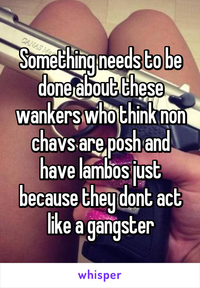 Something needs to be done about these wankers who think non chavs are posh and have lambos just because they dont act like a gangster