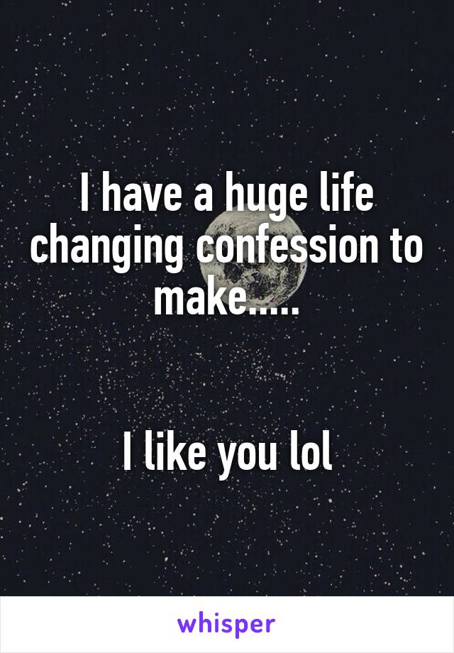 I have a huge life changing confession to make.....
            

I like you lol