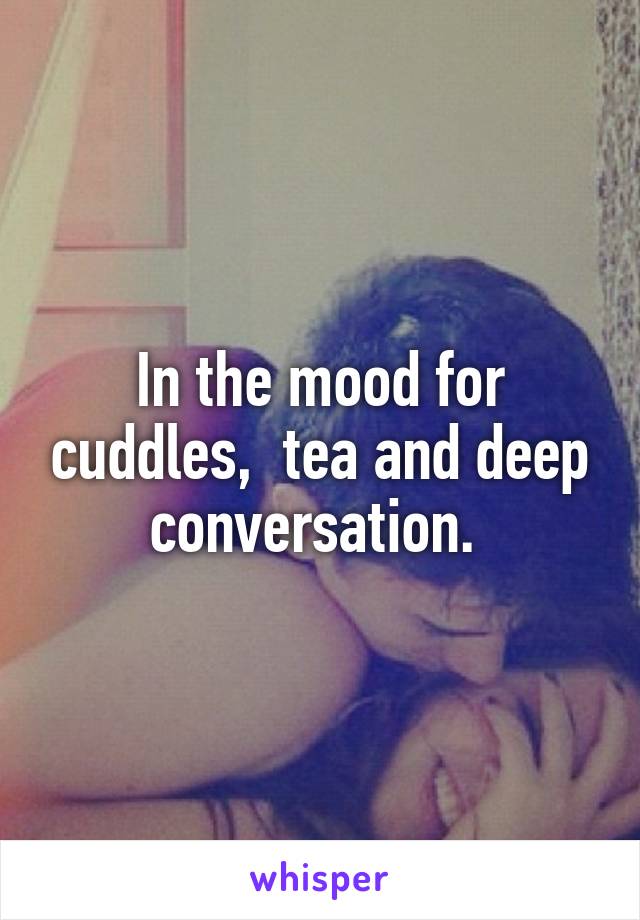 In the mood for cuddles,  tea and deep conversation. 