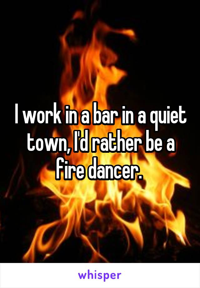 I work in a bar in a quiet town, I'd rather be a fire dancer. 