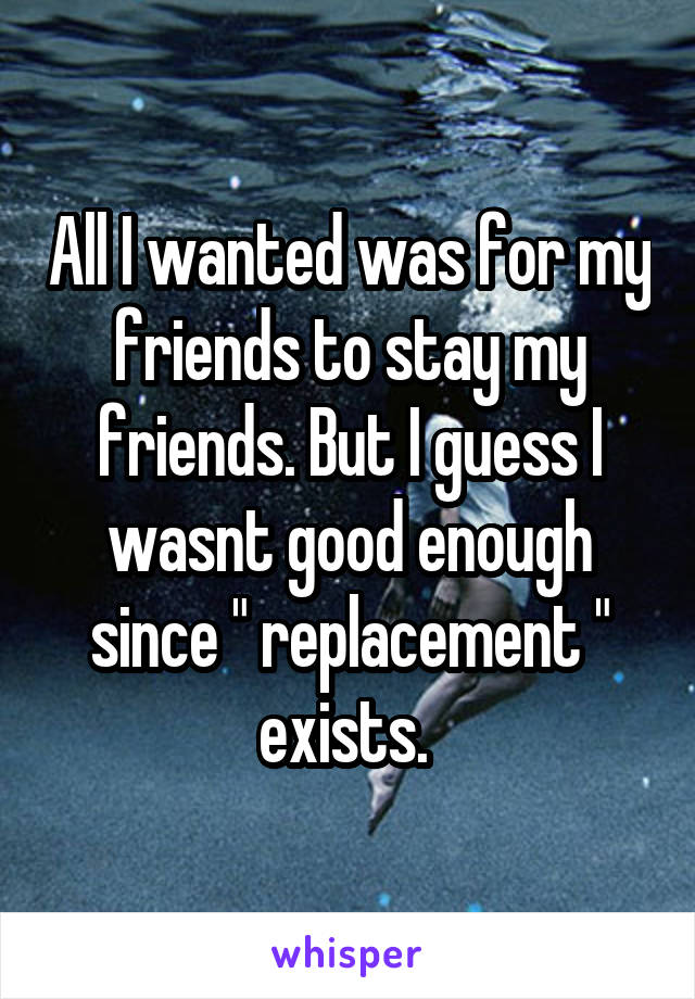 All I wanted was for my friends to stay my friends. But I guess I wasnt good enough since " replacement " exists. 