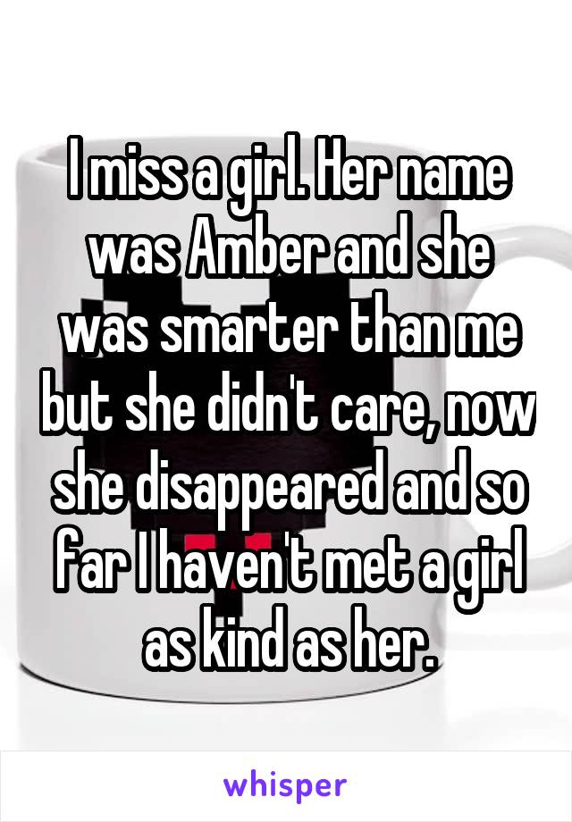 I miss a girl. Her name was Amber and she was smarter than me but she didn't care, now she disappeared and so far I haven't met a girl as kind as her.