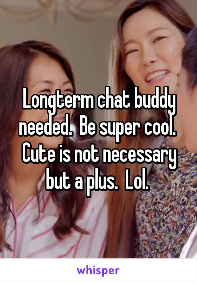 Longterm chat buddy needed.  Be super cool. 
Cute is not necessary but a plus.  Lol. 