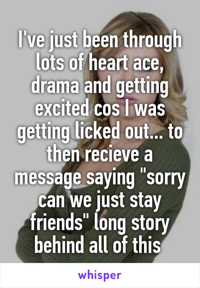 I've just been through lots of heart ace, drama and getting excited cos I was getting licked out... to then recieve a message saying "sorry can we just stay friends" long story behind all of this 