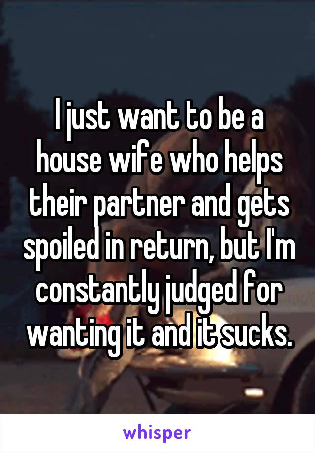 I just want to be a house wife who helps their partner and gets spoiled in return, but I'm constantly judged for wanting it and it sucks.