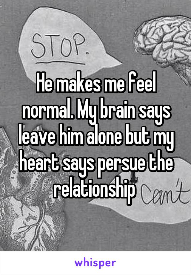 He makes me feel normal. My brain says leave him alone but my heart says persue the relationship 