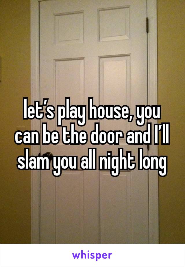 let’s play house, you can be the door and I’ll slam you all night long