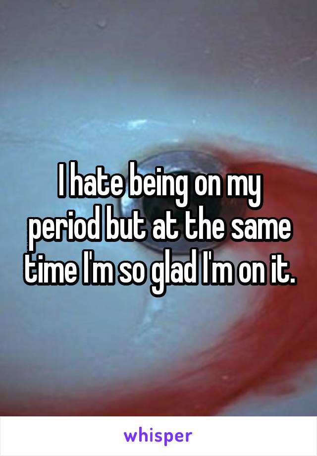 I hate being on my period but at the same time I'm so glad I'm on it.