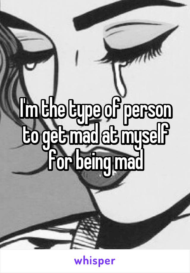 I'm the type of person to get mad at myself for being mad