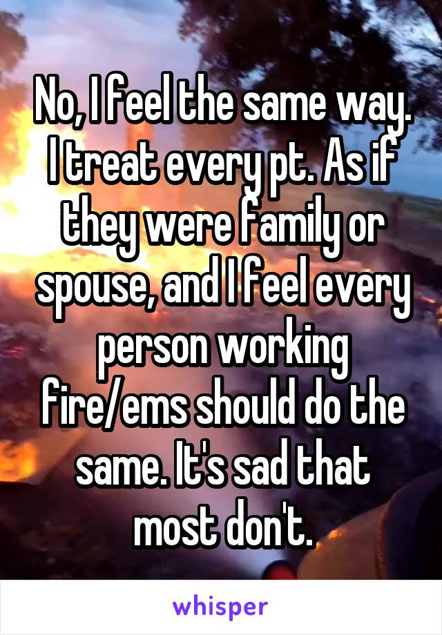 No, I feel the same way. I treat every pt. As if they were family or spouse, and I feel every person working fire/ems should do the same. It's sad that most don't.