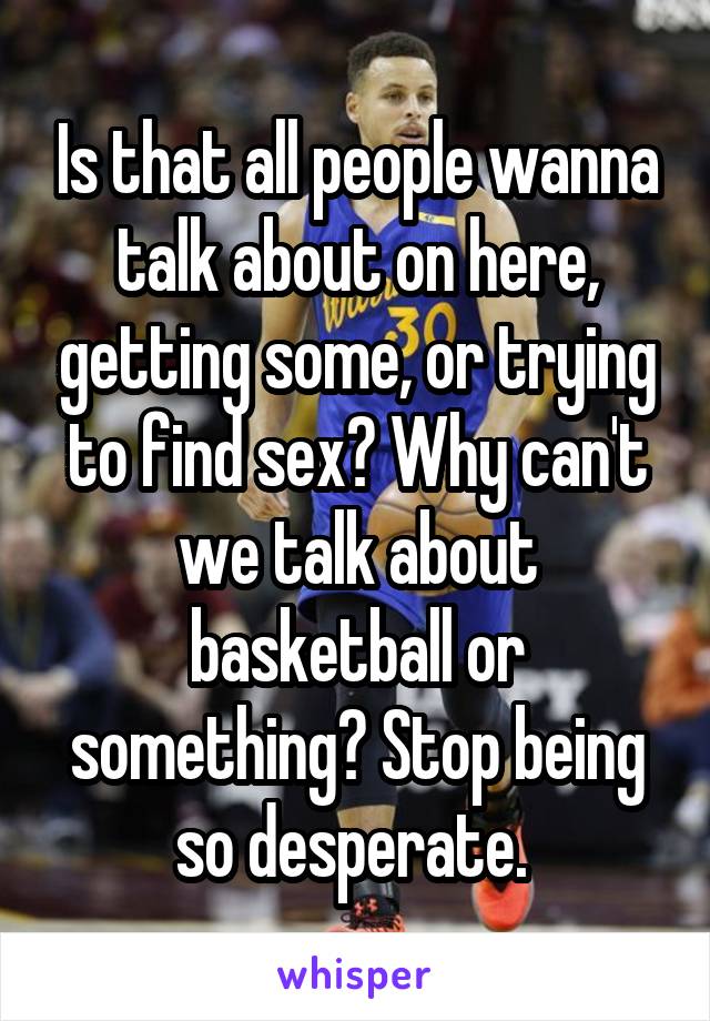 Is that all people wanna talk about on here, getting some, or trying to find sex? Why can't we talk about basketball or something? Stop being so desperate. 