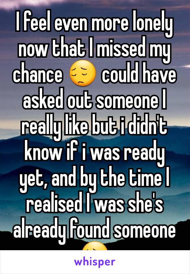 I feel even more lonely now that I missed my chance 😔 could have asked out someone I really like but i didn't know if i was ready yet, and by the time I realised I was she's already found someone 😔