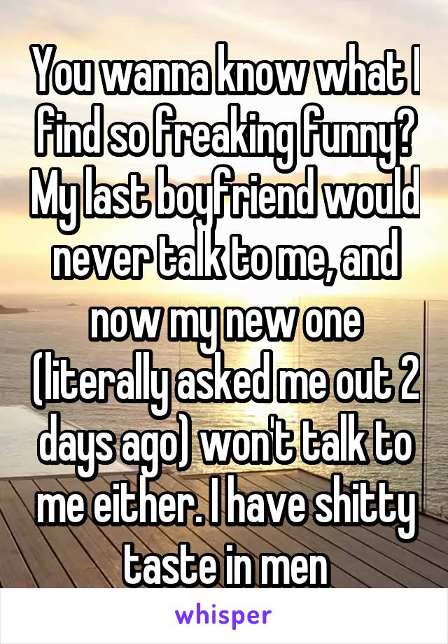 You wanna know what I find so freaking funny? My last boyfriend would never talk to me, and now my new one (literally asked me out 2 days ago) won't talk to me either. I have shitty taste in men