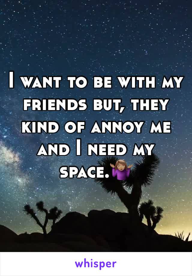 I want to be with my friends but, they kind of annoy me and I need my space.🤷🏽‍♀️
