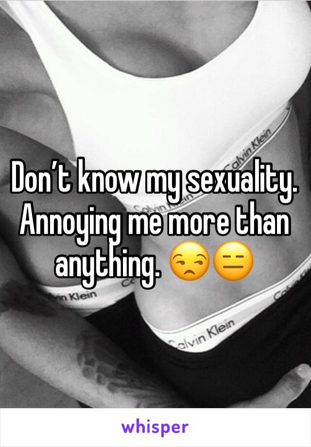 Don’t know my sexuality. Annoying me more than anything. 😒😑
