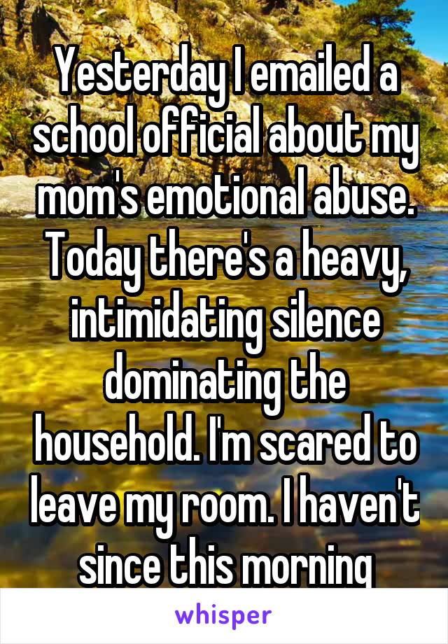 Yesterday I emailed a school official about my mom's emotional abuse.
Today there's a heavy, intimidating silence dominating the household. I'm scared to leave my room. I haven't since this morning