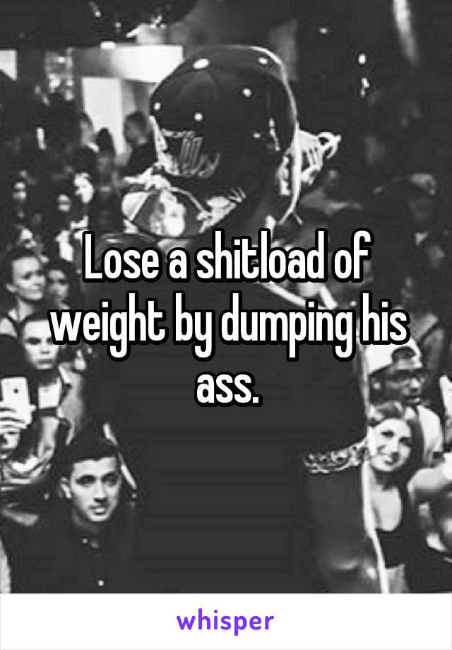 Lose a shitload of weight by dumping his ass.