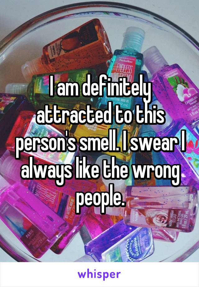 I am definitely attracted to this person's smell. I swear I always like the wrong people.