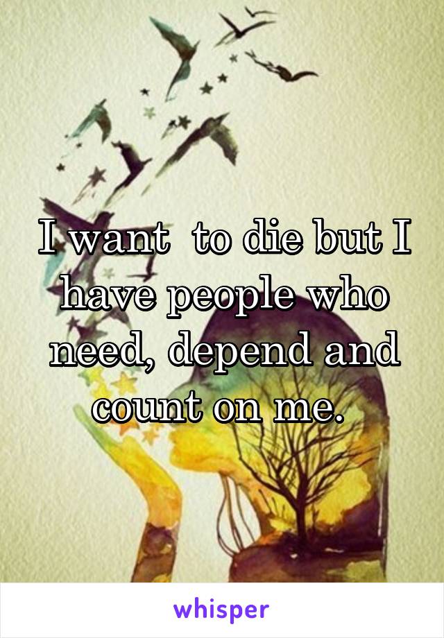 I want  to die but I have people who need, depend and count on me. 
