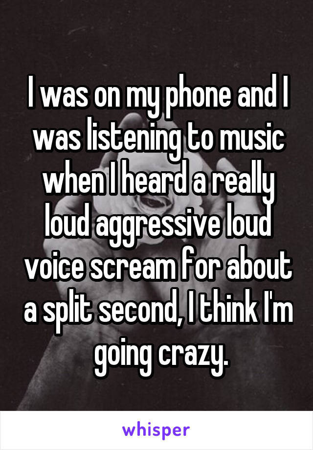 I was on my phone and I was listening to music when I heard a really loud aggressive loud voice scream for about a split second, I think I'm  going crazy.