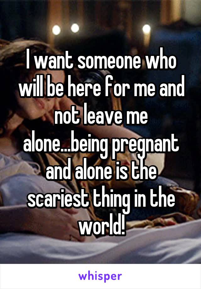 I want someone who will be here for me and not leave me alone...being pregnant and alone is the scariest thing in the world!