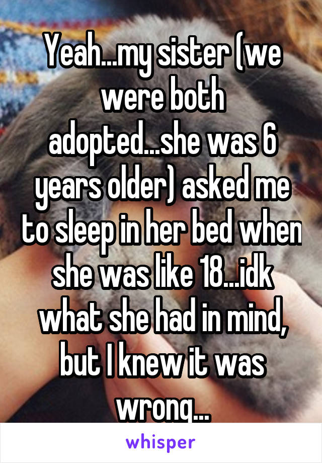 Yeah...my sister (we were both adopted...she was 6 years older) asked me to sleep in her bed when she was like 18...idk what she had in mind, but I knew it was wrong...