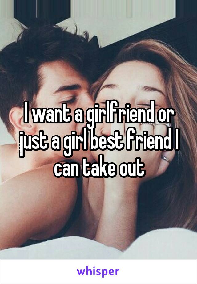 I want a girlfriend or just a girl best friend I can take out