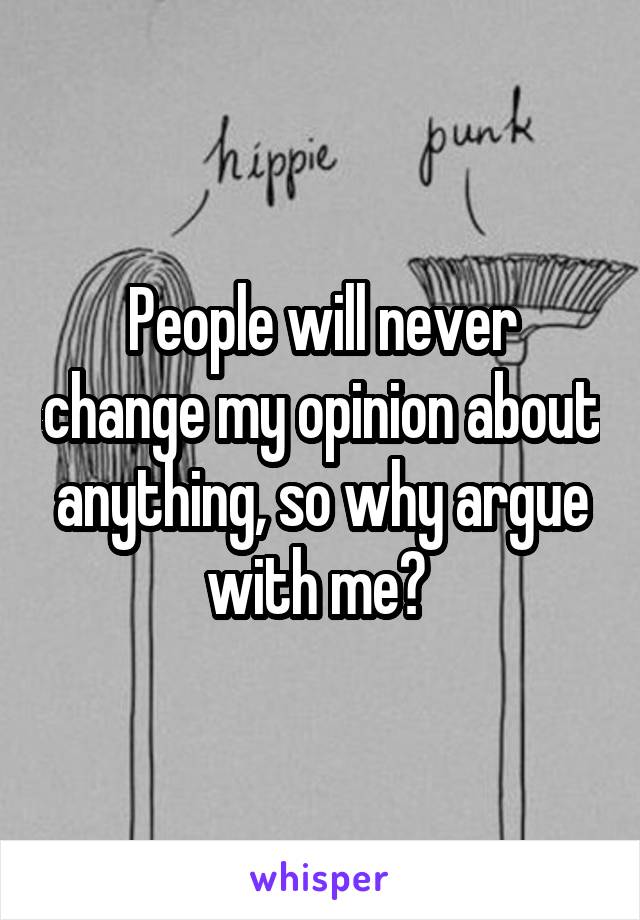 People will never change my opinion about anything, so why argue with me? 