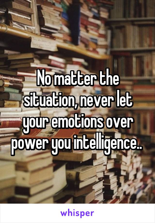 No matter the situation, never let your emotions over power you intelligence.. 