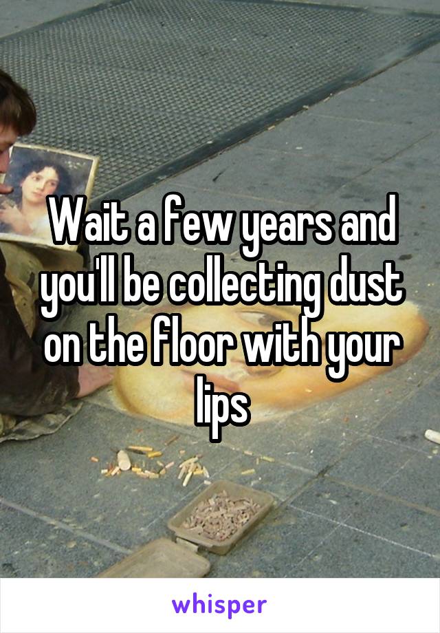 Wait a few years and you'll be collecting dust on the floor with your lips
