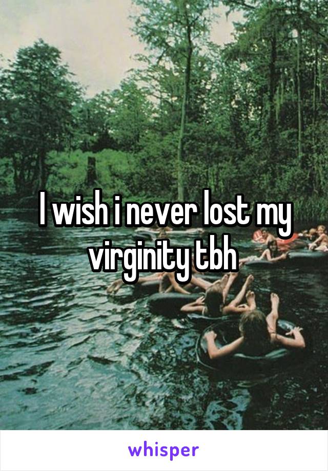 I wish i never lost my virginity tbh 