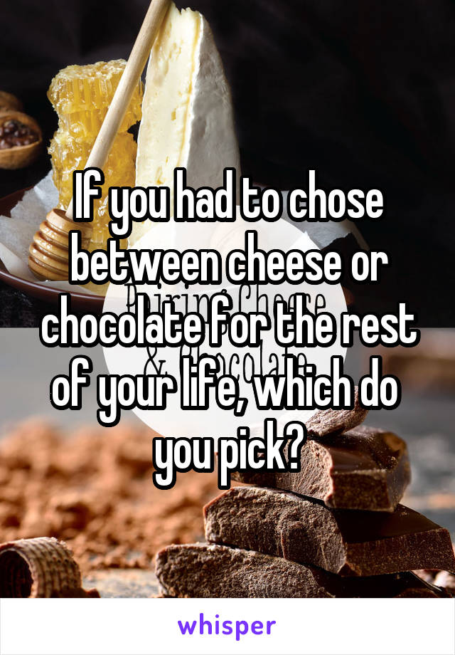 If you had to chose between cheese or chocolate for the rest of your life, which do 
you pick?
