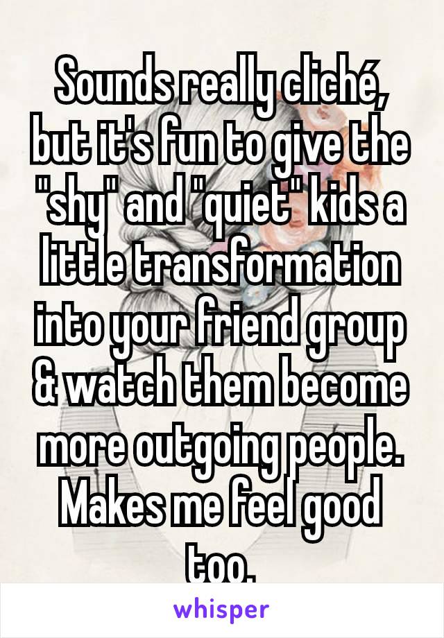 Sounds really cliché, but it's fun to give the "shy" and "quiet" kids a little transformation into your friend group & watch them become more outgoing people. Makes me feel good too.