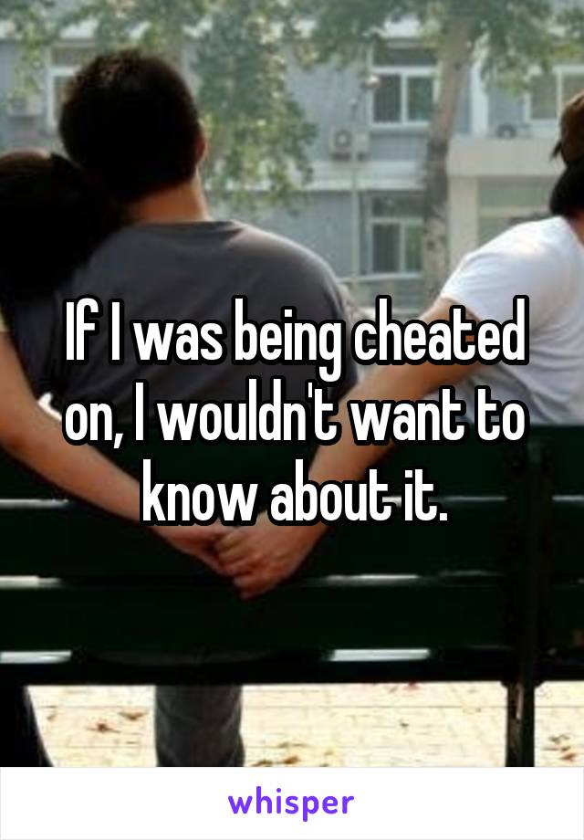 If I was being cheated on, I wouldn't want to know about it.