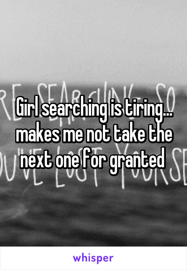 Girl searching is tiring... makes me not take the next one for granted 