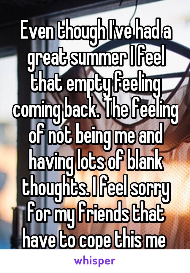Even though I've had a great summer I feel that empty feeling coming back. The feeling of not being me and having lots of blank thoughts. I feel sorry for my friends that have to cope this me 