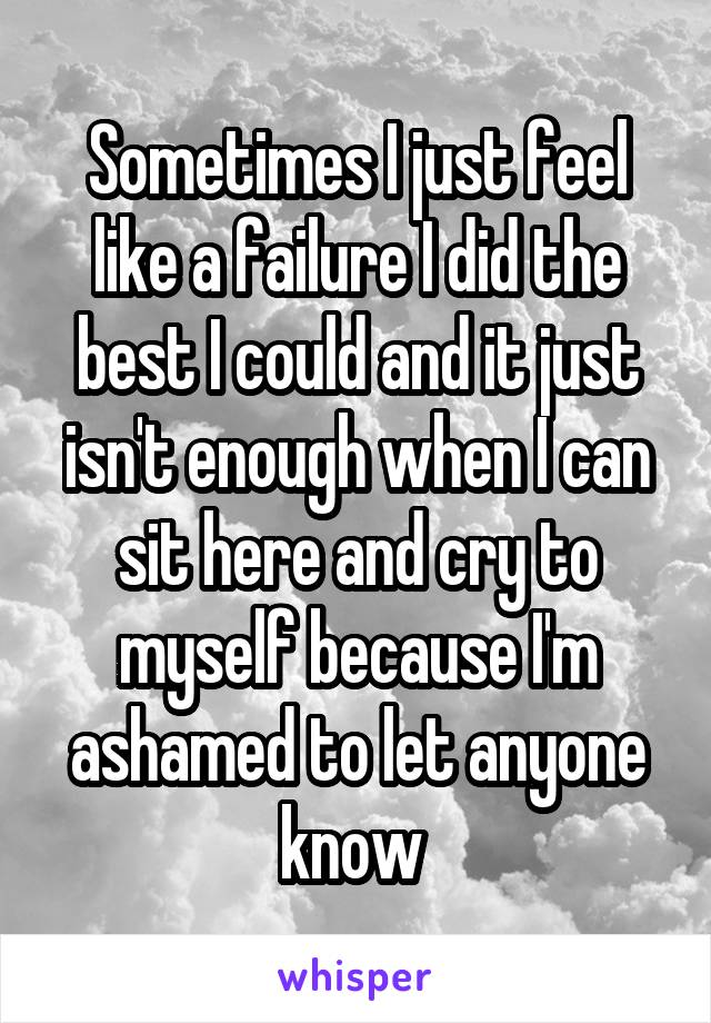 Sometimes I just feel like a failure I did the best I could and it just isn't enough when I can sit here and cry to myself because I'm ashamed to let anyone know 