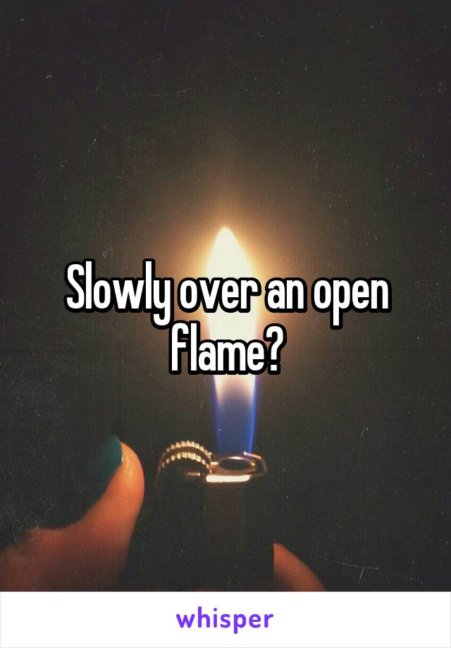 Slowly over an open flame?