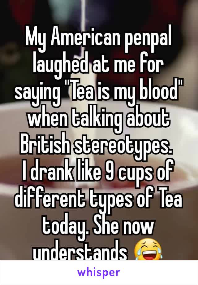 My American penpal laughed at me for saying "Tea is my blood" when talking about British stereotypes. 
I drank like 9 cups of different types of Tea today. She now understands 😂