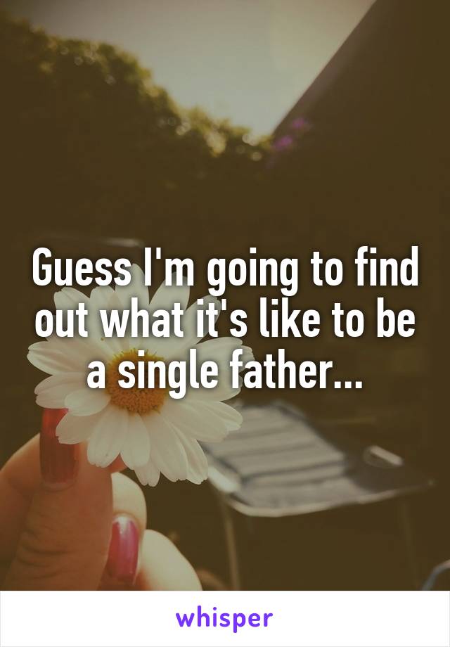 Guess I'm going to find out what it's like to be a single father...