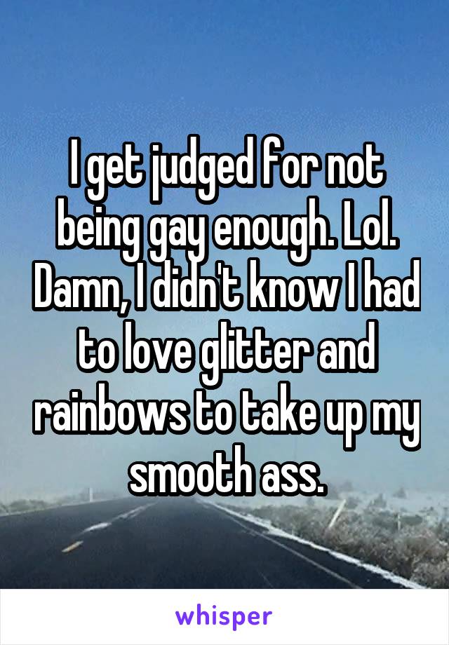 I get judged for not being gay enough. Lol. Damn, I didn't know I had to love glitter and rainbows to take up my smooth ass.