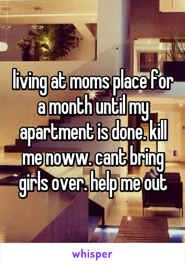living at moms place for a month until my apartment is done. kill me noww. cant bring girls over. help me out