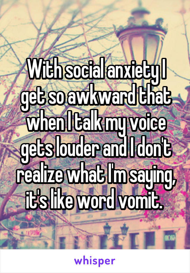 With social anxiety I get so awkward that when I talk my voice gets louder and I don't realize what I'm saying, it's like word vomit. 
