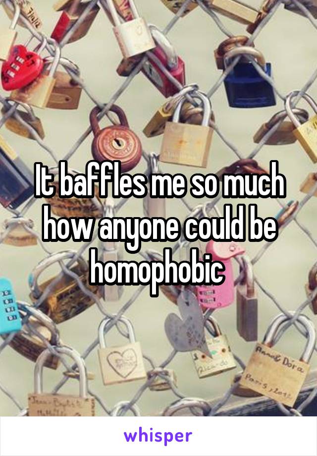 It baffles me so much how anyone could be homophobic 