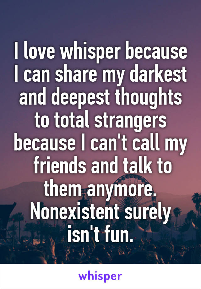 I love whisper because I can share my darkest and deepest thoughts to total strangers because I can't call my  friends and talk to them anymore. Nonexistent surely isn't fun.