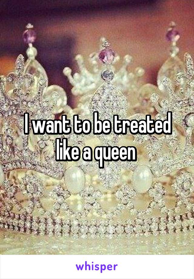 I want to be treated like a queen 