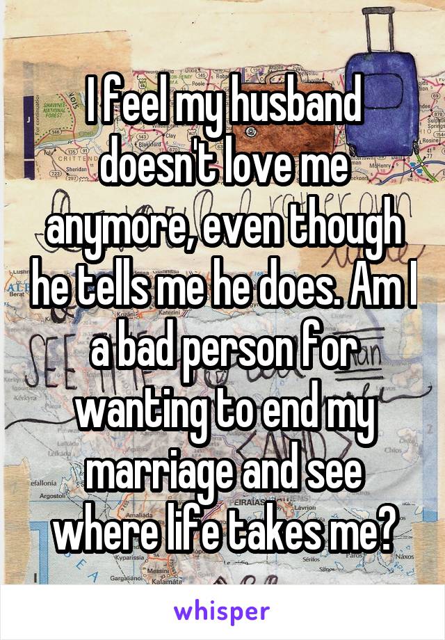 I feel my husband doesn't love me anymore, even though he tells me he does. Am I a bad person for wanting to end my marriage and see where life takes me?
