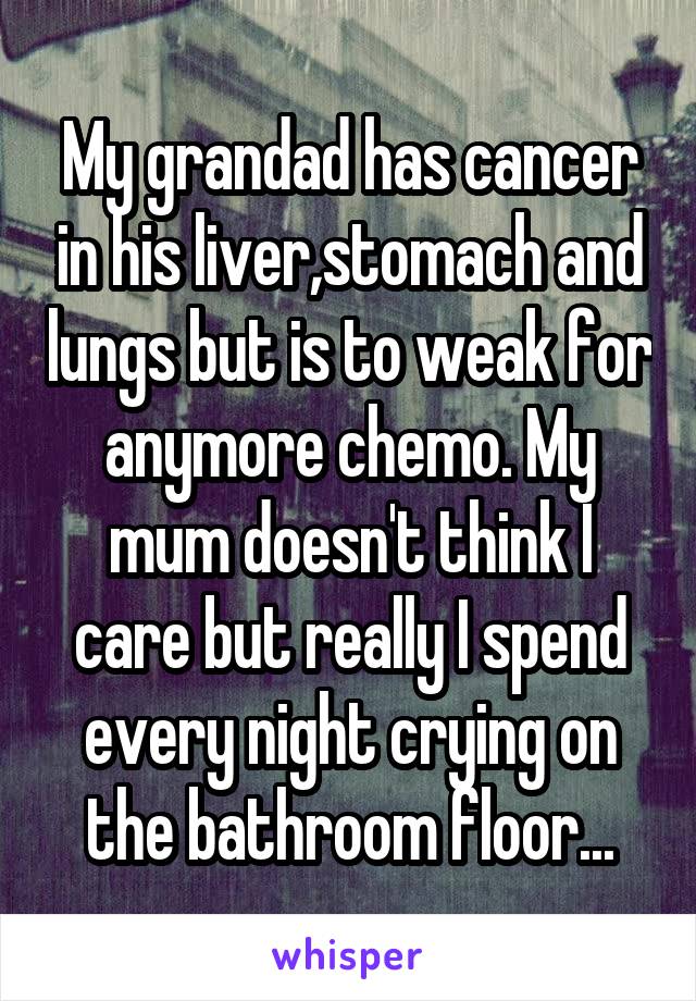 My grandad has cancer in his liver,stomach and lungs but is to weak for anymore chemo. My mum doesn't think I care but really I spend every night crying on the bathroom floor...