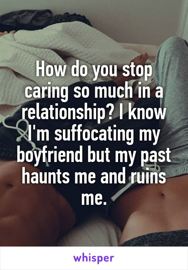 How do you stop caring so much in a relationship? I know I'm suffocating my boyfriend but my past haunts me and ruins me.